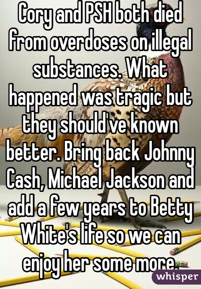 Cory and PSH both died from overdoses on illegal substances. What happened was tragic but they should've known better. Bring back Johnny Cash, Michael Jackson and add a few years to Betty White's life so we can enjoy her some more.