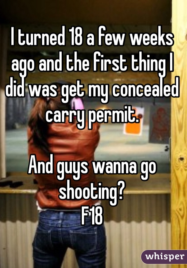 I turned 18 a few weeks ago and the first thing I did was get my concealed carry permit. 

And guys wanna go shooting?
F18