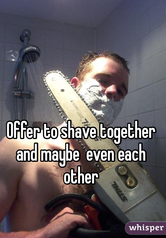 Offer to shave together and maybe  even each other 