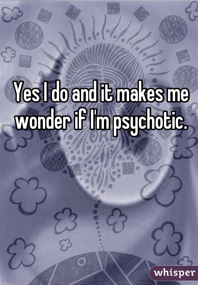 Yes I do and it makes me wonder if I'm psychotic.