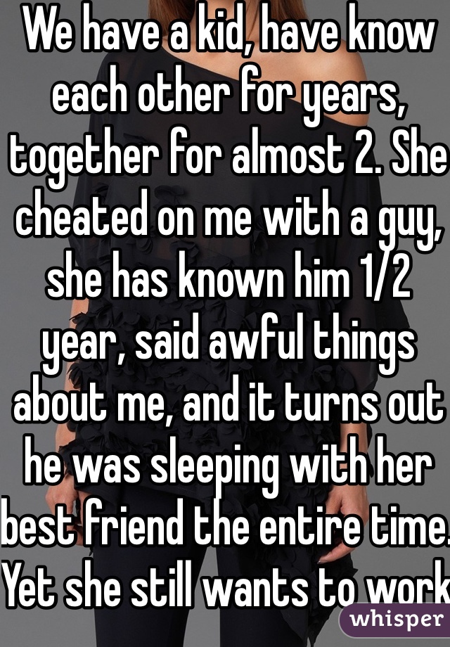 We have a kid, have know each other for years, together for almost 2. She cheated on me with a guy, she has known him 1/2 year, said awful things about me, and it turns out he was sleeping with her best friend the entire time. Yet she still wants to work things out with him. Objectively, I must be an awful and worthless person