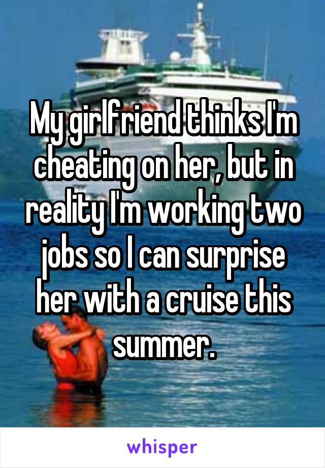 My girlfriend thinks I'm cheating on her, but in reality I'm working two jobs so I can surprise her with a cruise this summer.