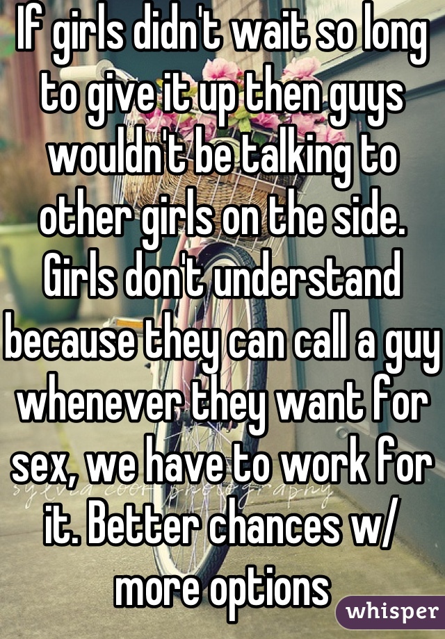 If girls didn't wait so long to give it up then guys wouldn't be talking to other girls on the side. Girls don't understand because they can call a guy whenever they want for sex, we have to work for it. Better chances w/ more options