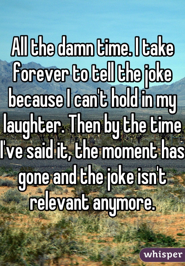 All the damn time. I take forever to tell the joke because I can't hold in my laughter. Then by the time I've said it, the moment has gone and the joke isn't relevant anymore.