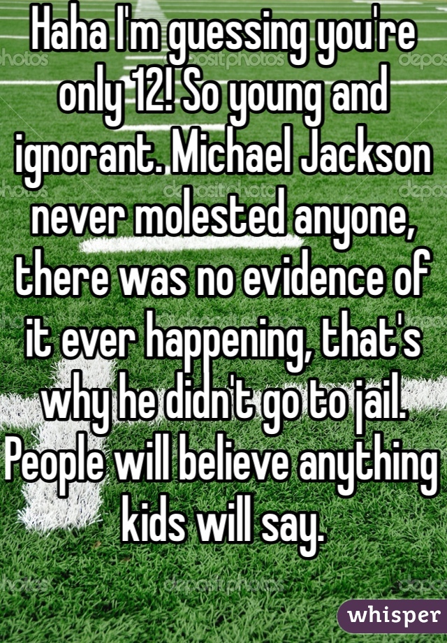 Haha I'm guessing you're only 12! So young and ignorant. Michael Jackson never molested anyone, there was no evidence of it ever happening, that's why he didn't go to jail. People will believe anything kids will say.