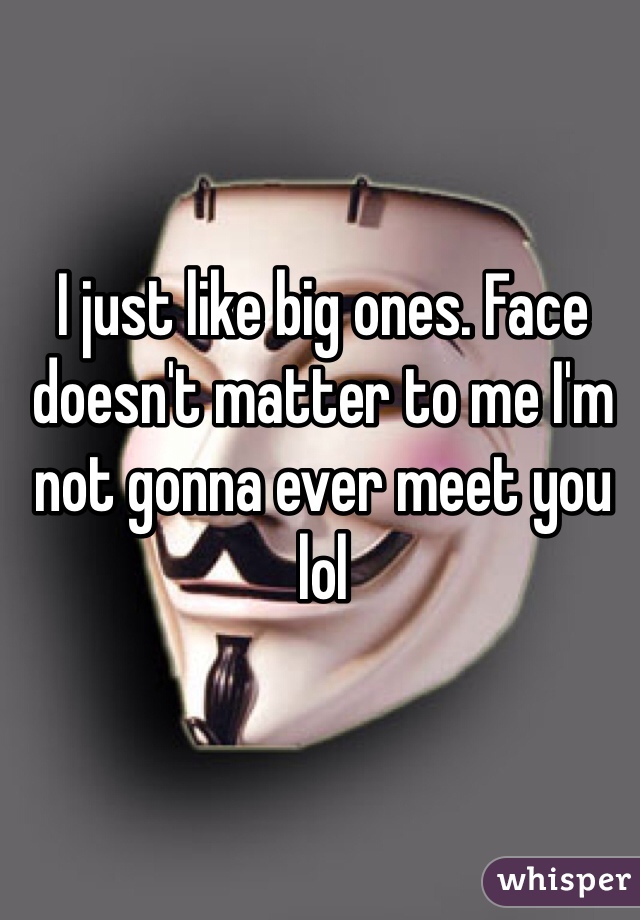 I just like big ones. Face doesn't matter to me I'm not gonna ever meet you lol