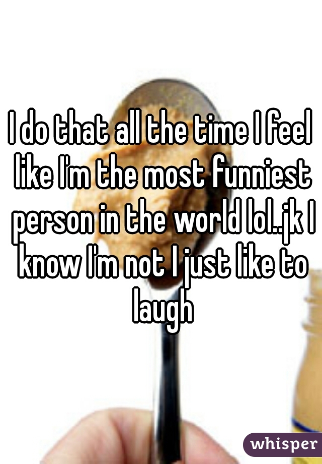 I do that all the time I feel like I'm the most funniest person in the world lol..jk I know I'm not I just like to laugh