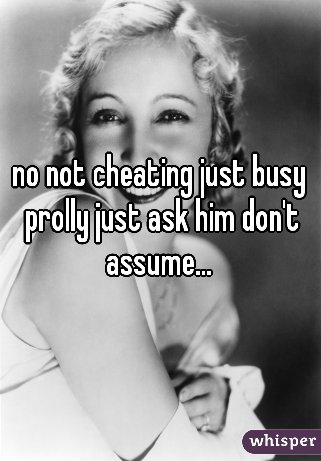 no not cheating just busy prolly just ask him don't assume... 