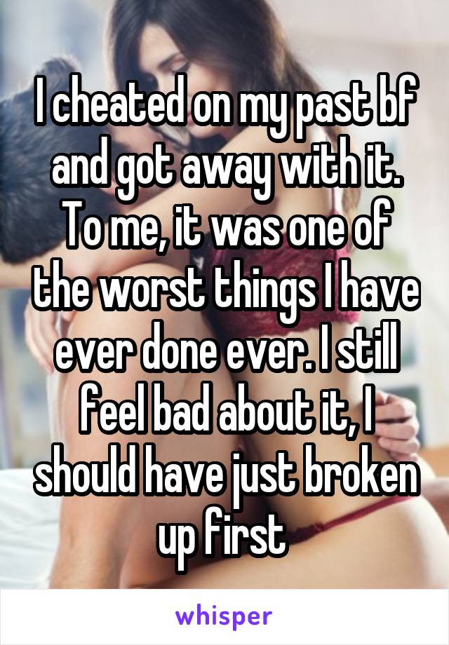 I cheated on my past bf and got away with it. To me, it was one of the worst things I have ever done ever. I still feel bad about it, I should have just broken up first 