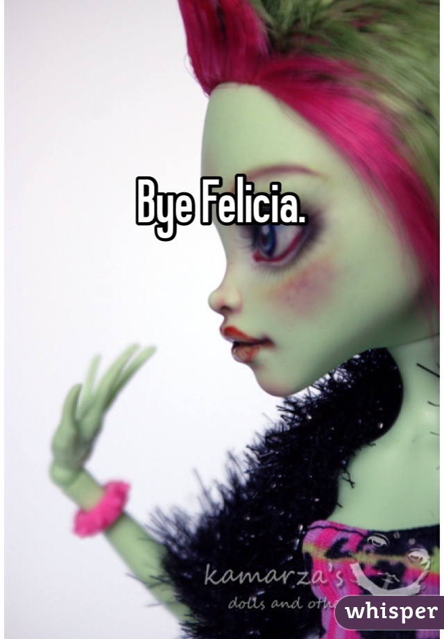 Bye Felicia. 
