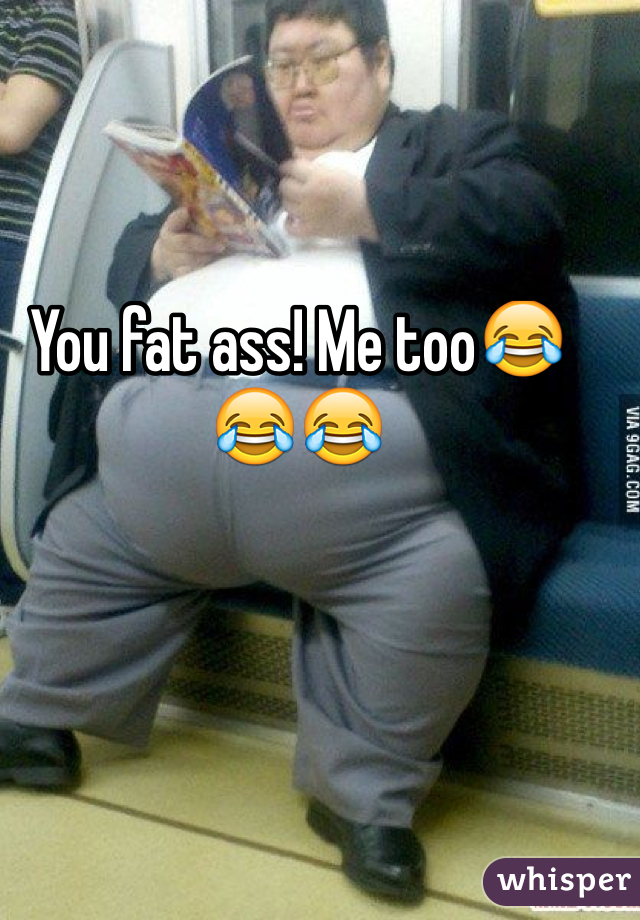 You fat ass! Me too😂😂😂