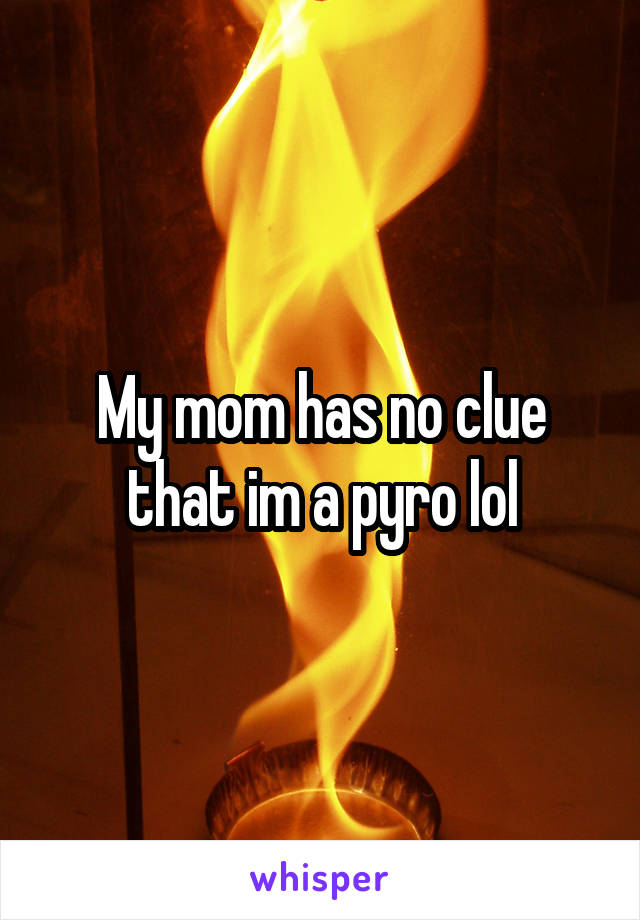 My mom has no clue that im a pyro lol