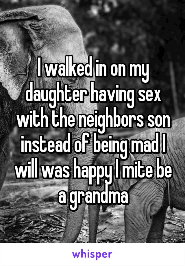 I walked in on my daughter having sex with the neighbors son instead of being mad I will was happy I mite be a grandma