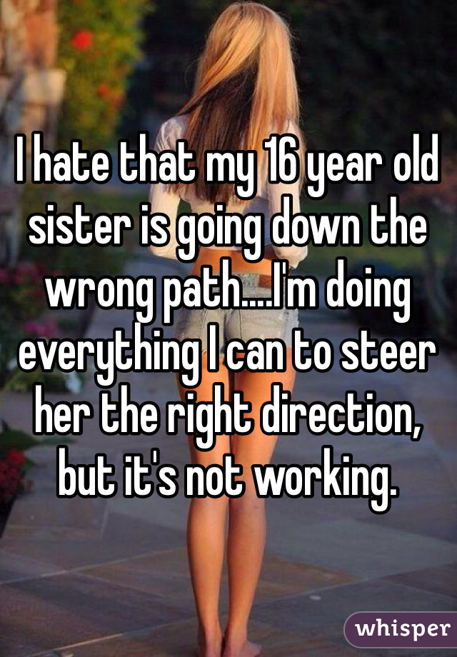 I hate that my 16 year old sister is going down the wrong path....I'm doing everything I can to steer her the right direction, but it's not working. 