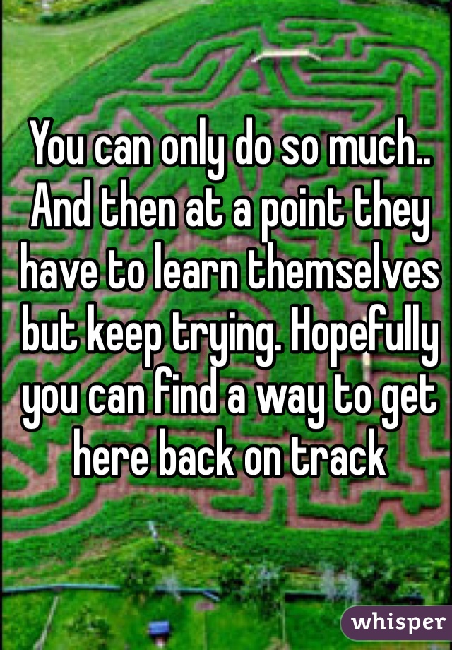 You can only do so much.. And then at a point they have to learn themselves but keep trying. Hopefully you can find a way to get here back on track