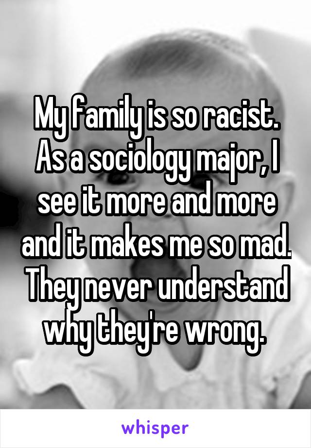 My family is so racist. As a sociology major, I see it more and more and it makes me so mad. They never understand why they're wrong. 