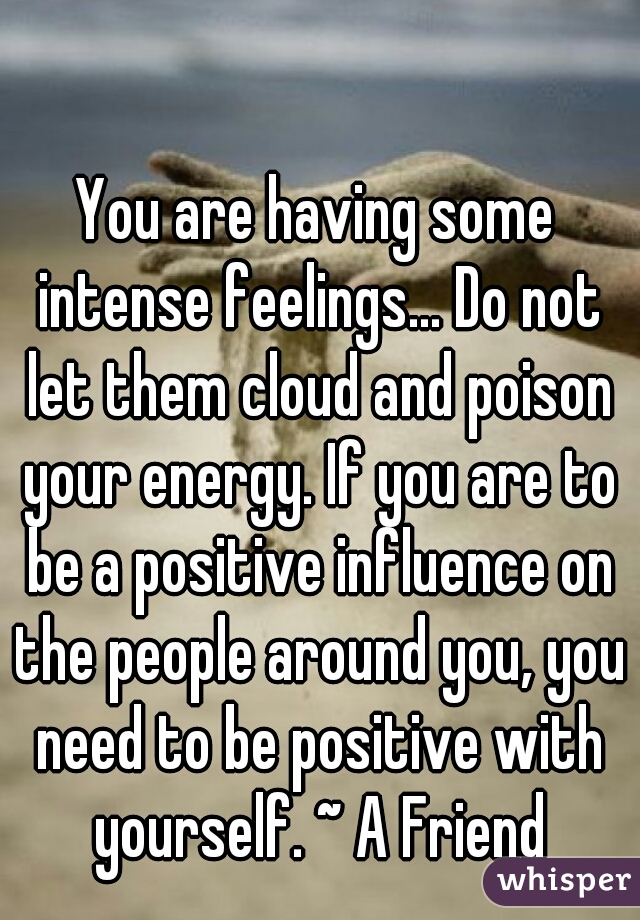 You are having some intense feelings... Do not let them cloud and poison your energy. If you are to be a positive influence on the people around you, you need to be positive with yourself. ~ A Friend