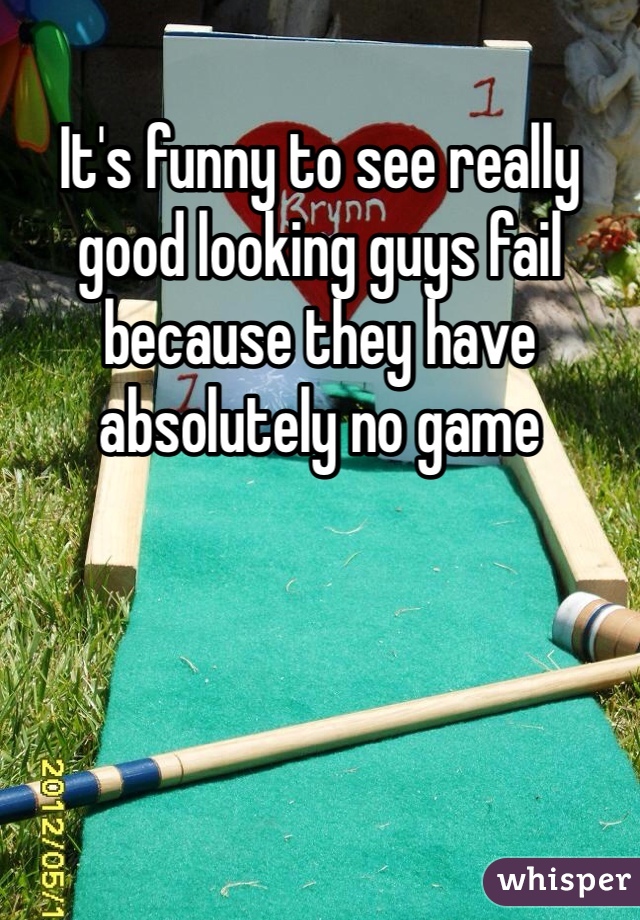 It's funny to see really good looking guys fail because they have absolutely no game 