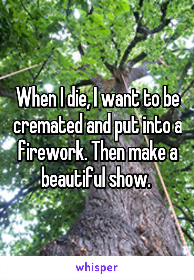 When I die, I want to be cremated and put into a firework. Then make a beautiful show. 