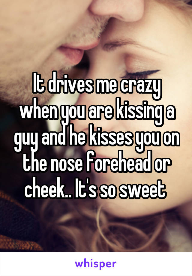 It drives me crazy when you are kissing a guy and he kisses you on the nose forehead or cheek.. It's so sweet 
