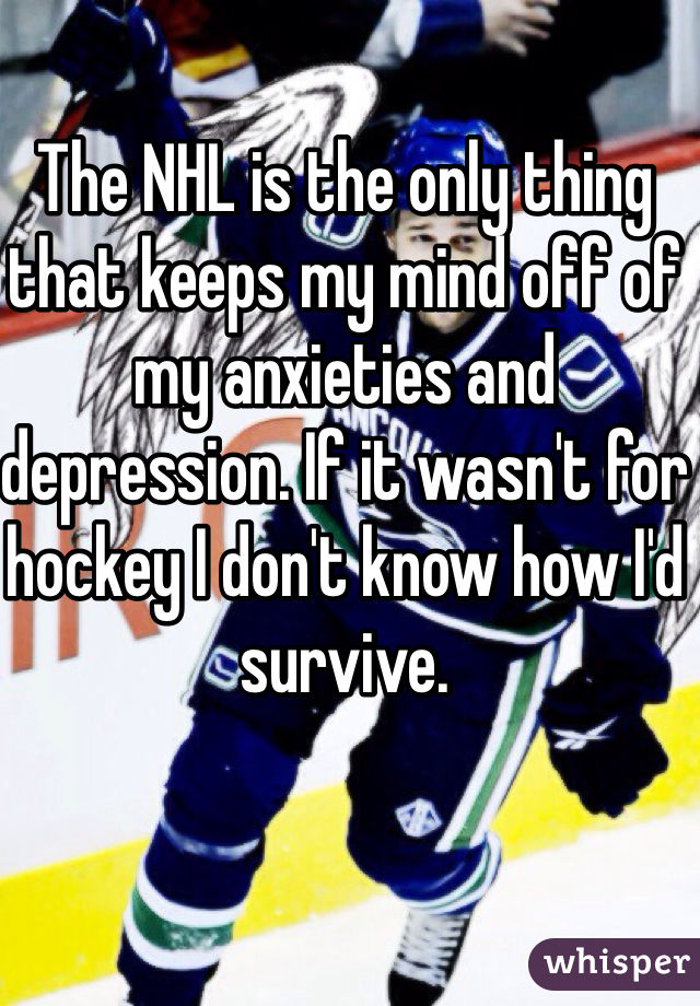 The NHL is the only thing that keeps my mind off of my anxieties and depression. If it wasn't for hockey I don't know how I'd survive.