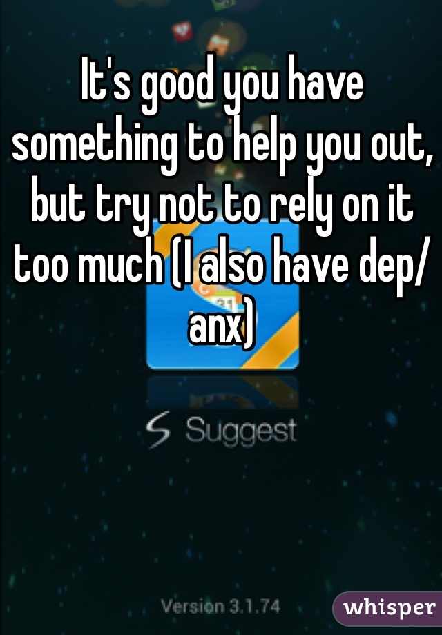 It's good you have something to help you out, but try not to rely on it too much (I also have dep/anx)