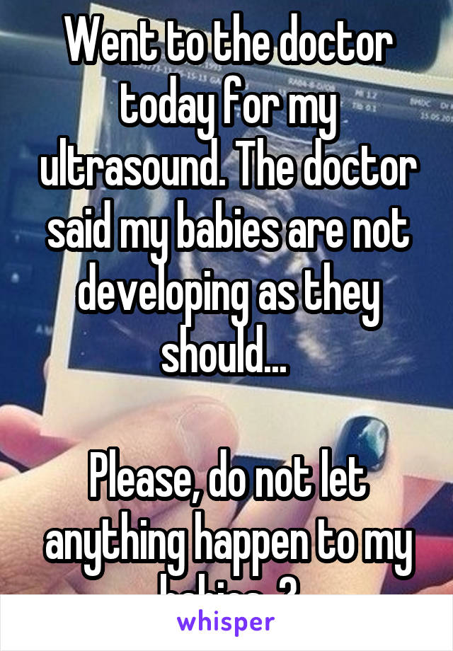 Went to the doctor today for my ultrasound. The doctor said my babies are not developing as they should... 

Please, do not let anything happen to my babies. 😢