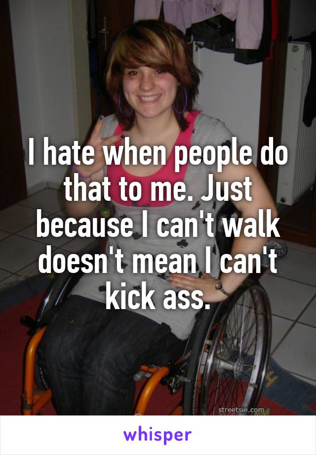 I hate when people do that to me. Just because I can't walk doesn't mean I can't kick ass.