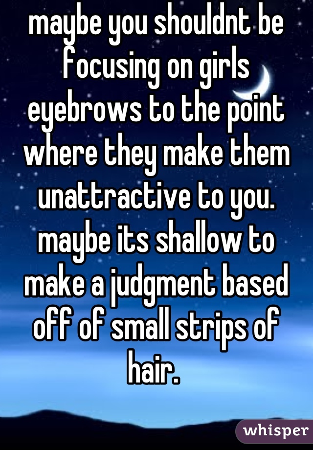 maybe you shouldnt be focusing on girls eyebrows to the point where they make them unattractive to you. maybe its shallow to make a judgment based off of small strips of hair. 