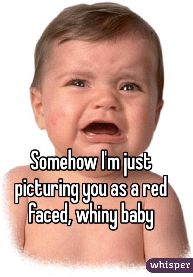 Somehow I'm just picturing you as a red faced, whiny baby