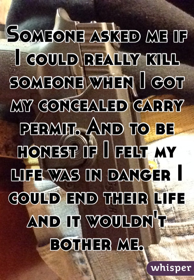 Someone asked me if I could really kill someone when I got my concealed carry permit. And to be honest if I felt my life was in danger I could end their life and it wouldn't bother me.