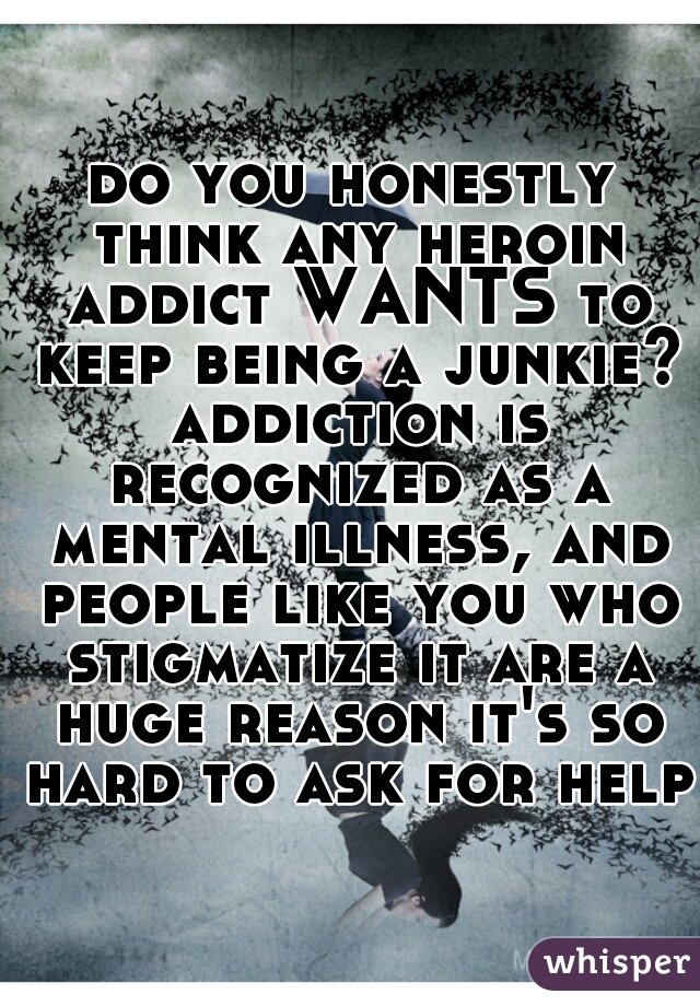 do you honestly think any heroin addict WANTS to keep being a junkie? addiction is recognized as a mental illness, and people like you who stigmatize it are a huge reason it's so hard to ask for help 