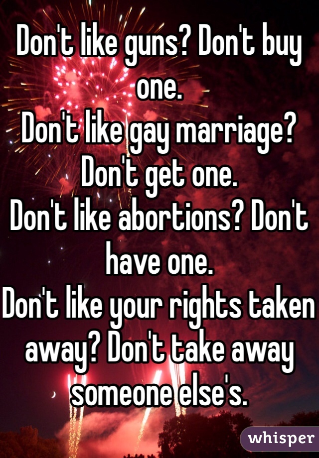Don't like guns? Don't buy one.
Don't like gay marriage? Don't get one. 
Don't like abortions? Don't have one. 
Don't like your rights taken away? Don't take away someone else's. 