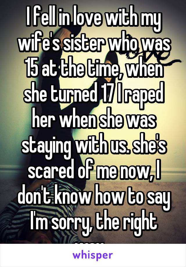 I fell in love with my wife's sister who was 15 at the time, when she turned 17 I raped her when she was staying with us. she's scared of me now, I don't know how to say I'm sorry, the right way...