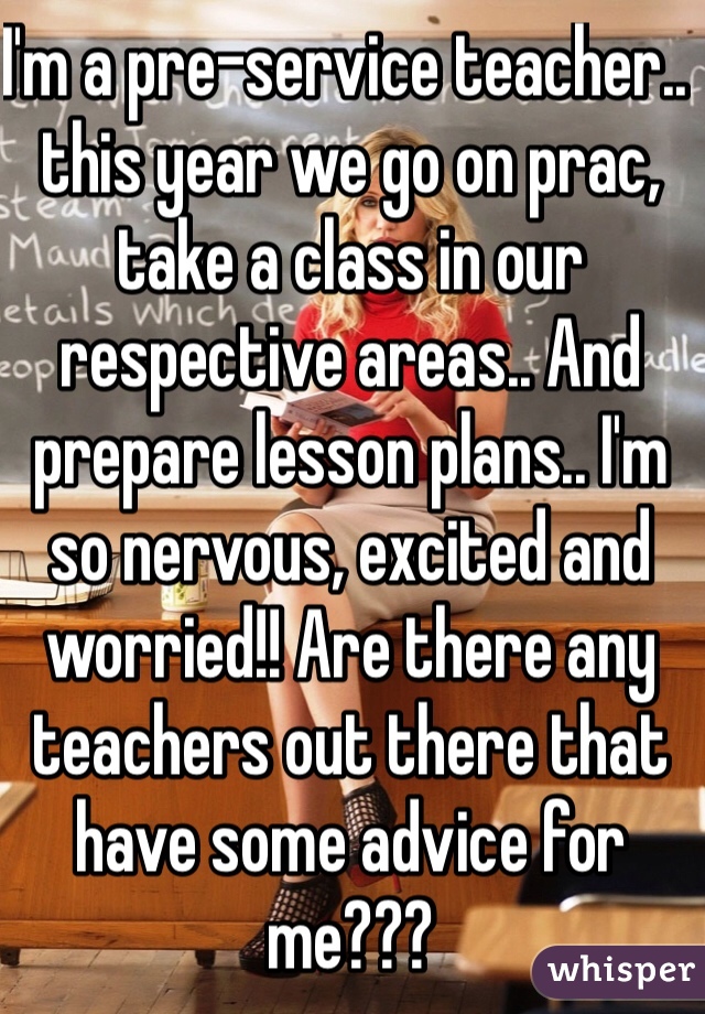 I'm a pre-service teacher.. this year we go on prac, take a class in our respective areas.. And prepare lesson plans.. I'm so nervous, excited and worried!! Are there any teachers out there that have some advice for me???