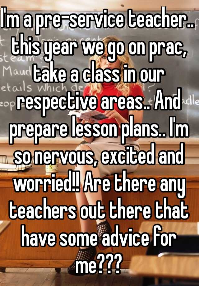 I'm a pre-service teacher.. this year we go on prac, take a class in our respective areas.. And prepare lesson plans.. I'm so nervous, excited and worried!! Are there any teachers out there that have some advice for me???