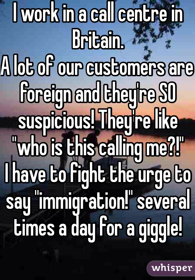 I work in a call centre in Britain.
A lot of our customers are foreign and they're SO suspicious! They're like "who is this calling me?!" 
I have to fight the urge to say "immigration!" several times a day for a giggle! 