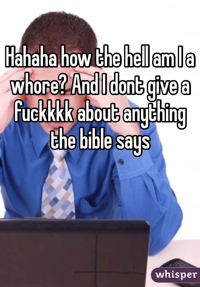 Hahaha how the hell am I a whore? And I dont give a fuckkkk about anything the bible says
