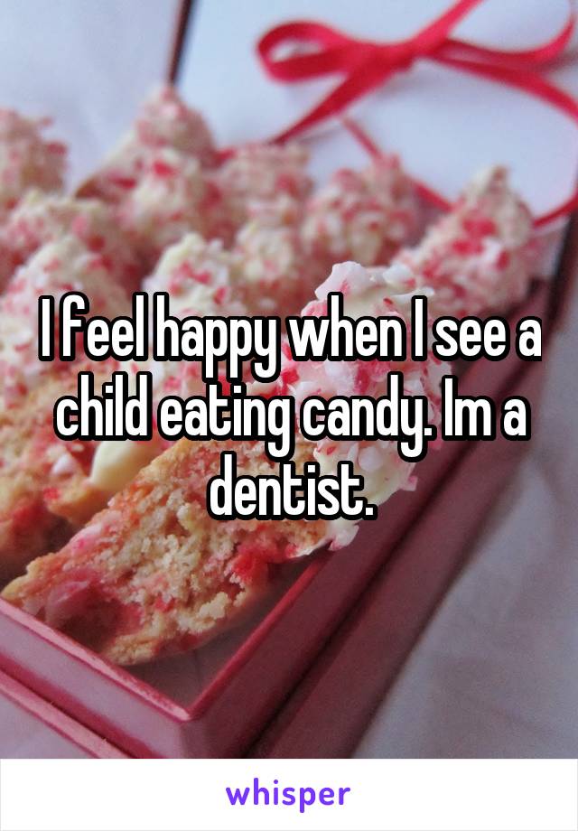 I feel happy when I see a child eating candy. Im a dentist.