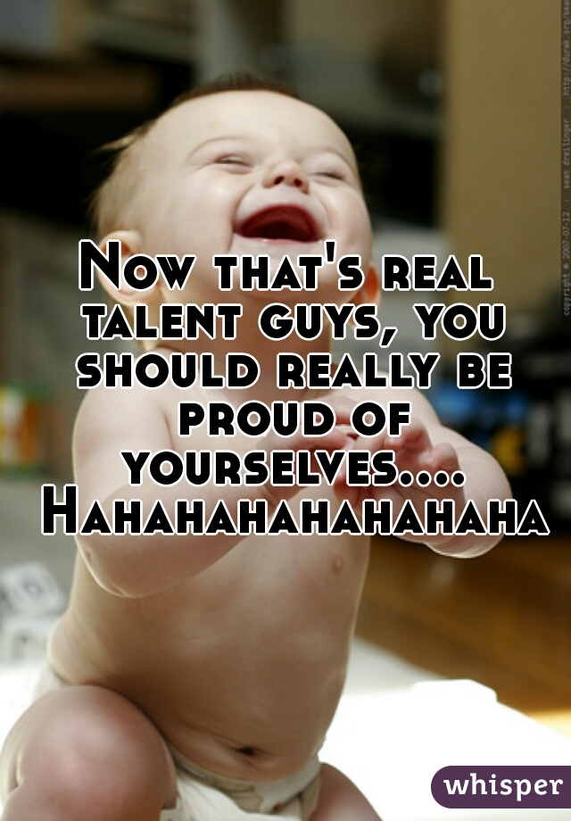 Now that's real talent guys, you should really be proud of yourselves.... Hahahahahahahaha