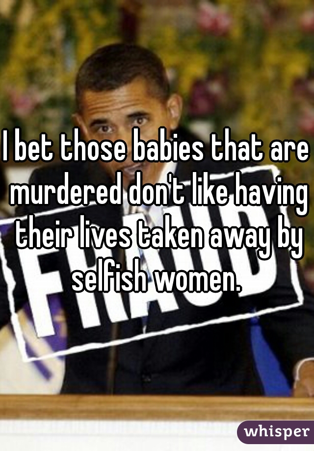 I bet those babies that are murdered don't like having their lives taken away by selfish women. 