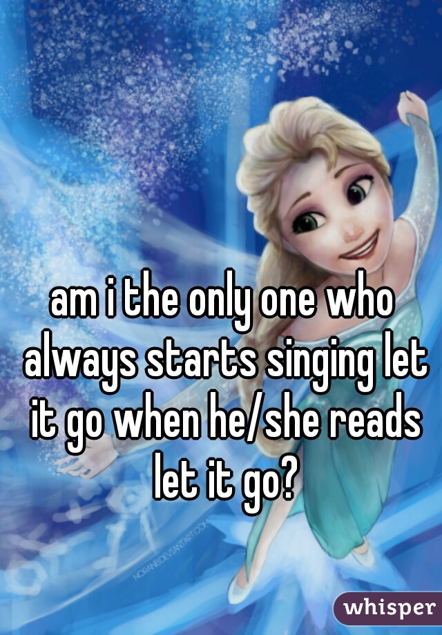 am i the only one who always starts singing let it go when he/she reads let it go?