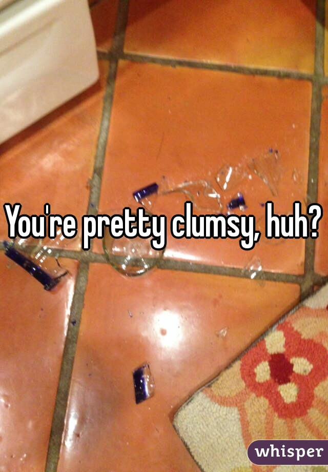 You're pretty clumsy, huh?