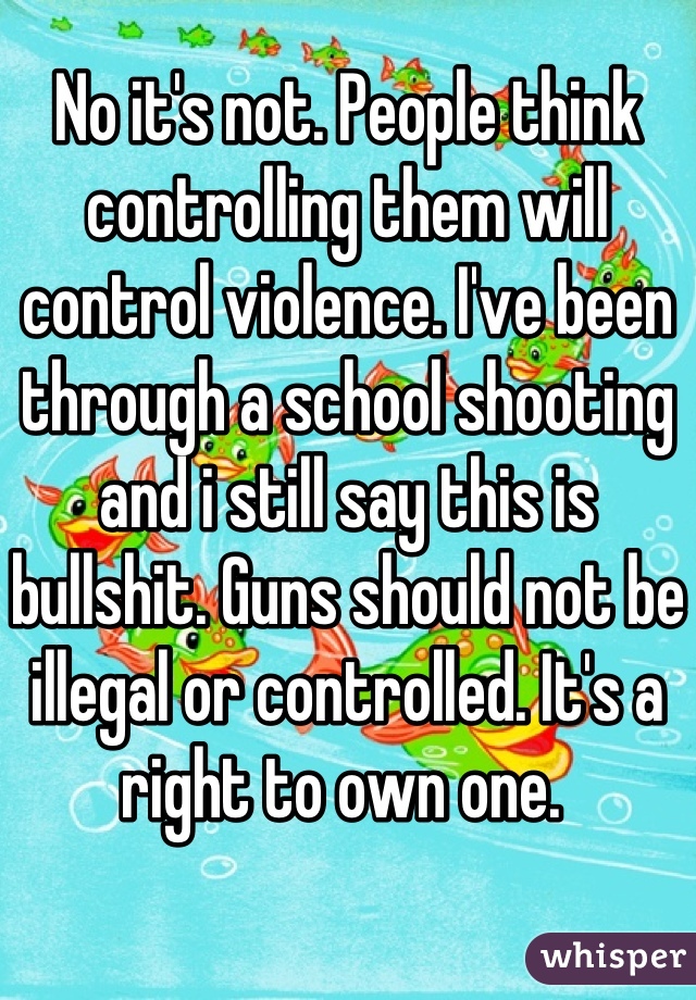 No it's not. People think controlling them will control violence. I've been through a school shooting and i still say this is bullshit. Guns should not be illegal or controlled. It's a right to own one. 