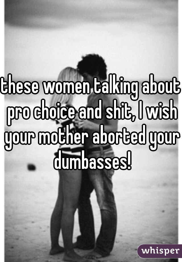 these women talking about pro choice and shit, I wish your mother aborted your dumbasses!