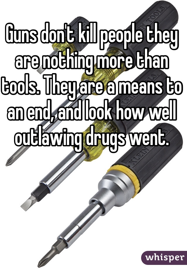 Guns don't kill people they are nothing more than tools. They are a means to an end, and look how well outlawing drugs went.