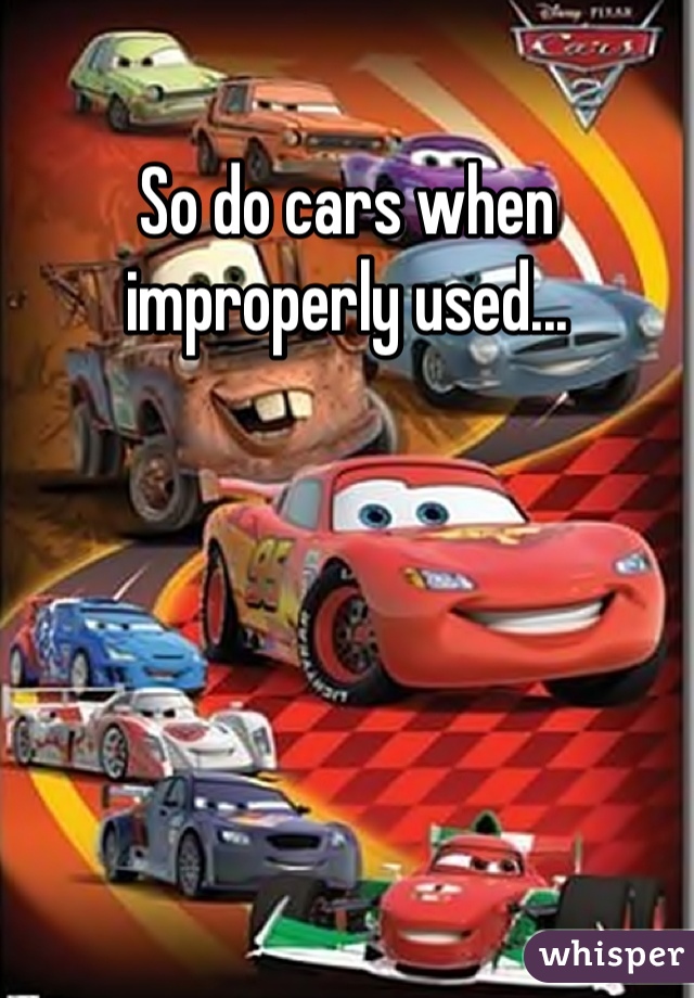 So do cars when improperly used...