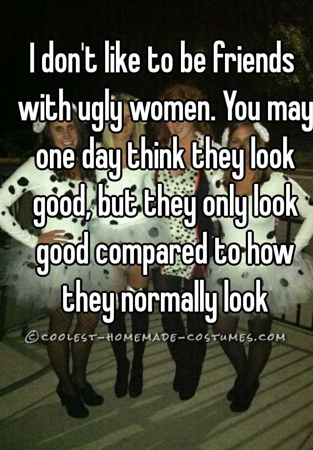 I don't like to be friends with ugly women. You may one day think they look good, but they only look good compared to how they normally look