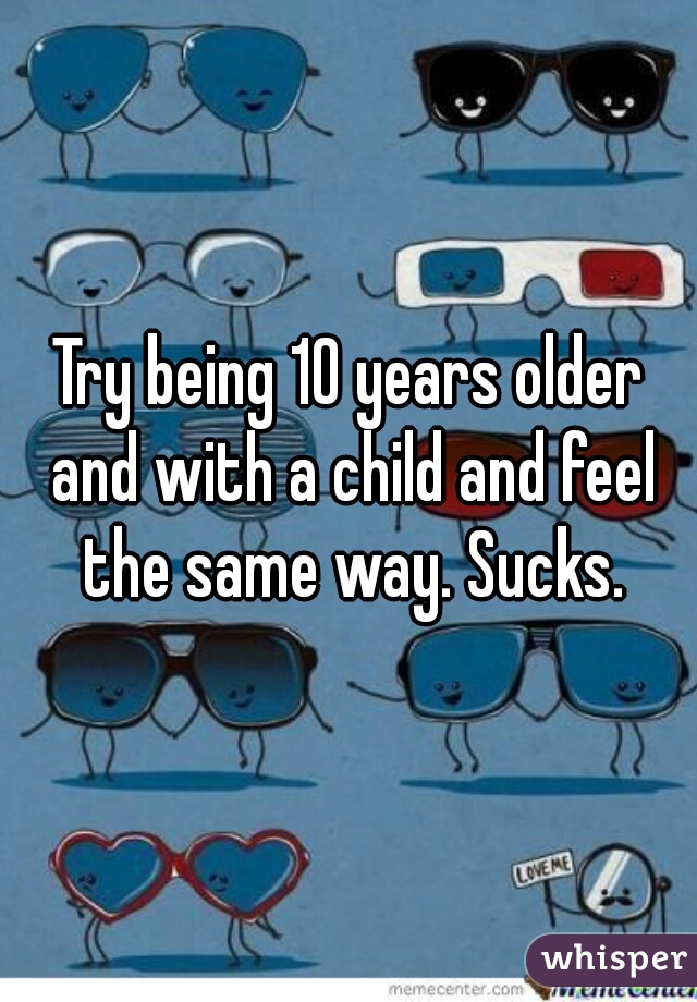 Try being 10 years older and with a child and feel the same way. Sucks.