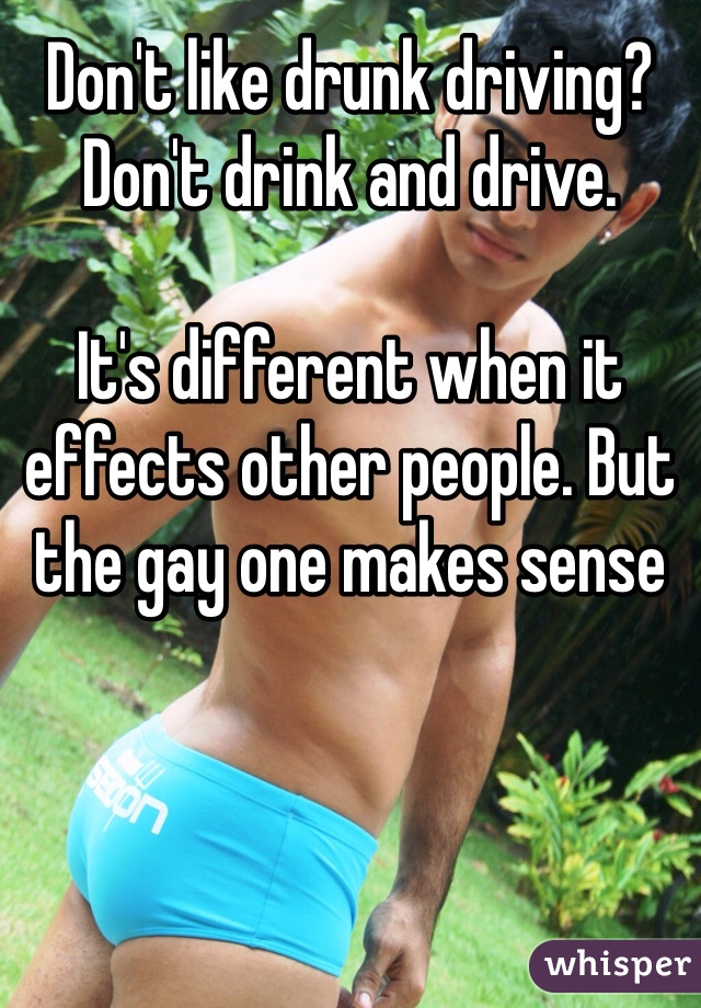 Don't like drunk driving?
Don't drink and drive.

It's different when it effects other people. But the gay one makes sense 